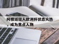 注册链接入口-阿根廷狂人欧洲杯状态火热，成为焦点人物