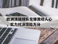 注册链接入口-欧洲顶级球队交锋激动人心，实力对决惊险万分