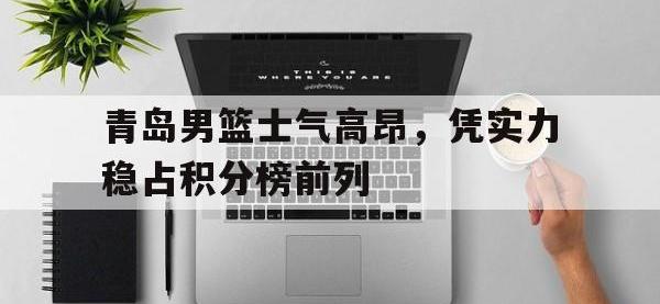 华体会APP网址入口-青岛男篮士气高昂，凭实力稳占积分榜前列
