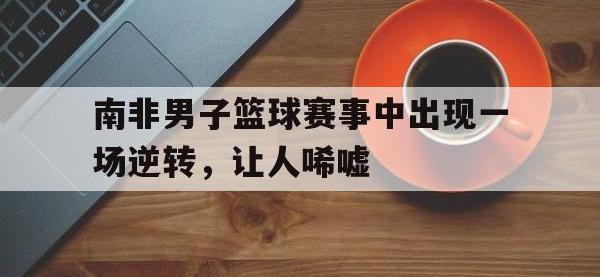 华体会APP网址入口-南非男子篮球赛事中出现一场逆转，让人唏嘘