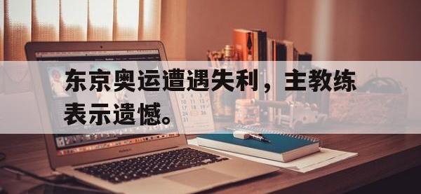 华体会APP网址入口-东京奥运遭遇失利，主教练表示遗憾。
