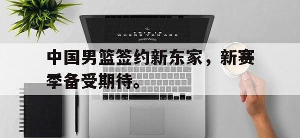 华体会官网-中国男篮签约新东家，新赛季备受期待。