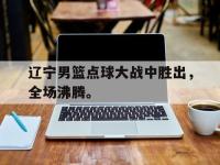 华体会APP网址入口-辽宁男篮点球大战中胜出，全场沸腾。