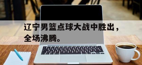 华体会APP网址入口-辽宁男篮点球大战中胜出，全场沸腾。