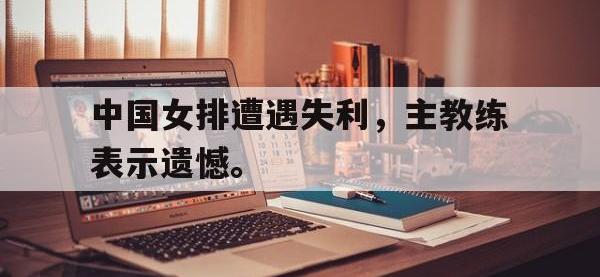 注册链接入口-中国女排遭遇失利，主教练表示遗憾。