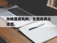 华体会APP网址入口-孙杨遭遇失利，主教练表示遗憾。