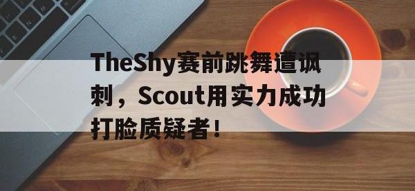 注册链接入口-TheShy赛前跳舞遭讽刺，Scout用实力成功打脸质疑者！