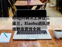 华体会APP网址入口-Knight再次上演让二追三，Xiaohu战队逆境翻盘震惊全网