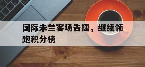 华体会APP网址入口-国际米兰客场告捷，继续领跑积分榜