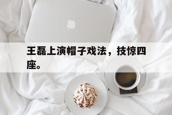 王磊上演帽子戏法，技惊四座。