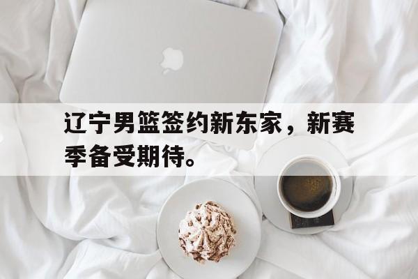 辽宁男篮签约新东家，新赛季备受期待。
