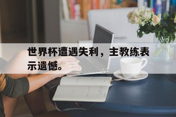 世界杯遭遇失利，主教练表示遗憾。
