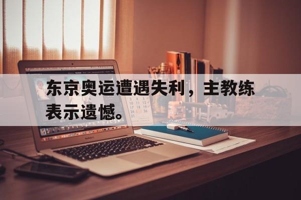 东京奥运遭遇失利，主教练表示遗憾。