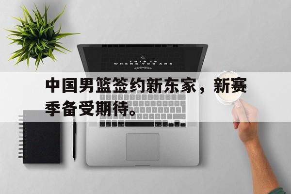 中国男篮签约新东家，新赛季备受期待。