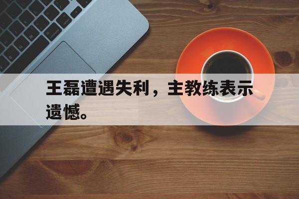 王磊遭遇失利，主教练表示遗憾。