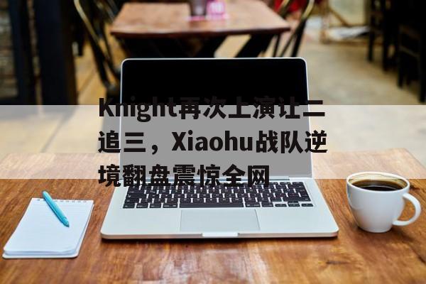 Knight再次上演让二追三，Xiaohu战队逆境翻盘震惊全网