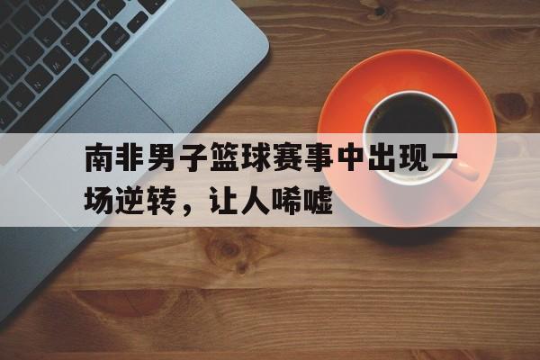 南非男子篮球赛事中出现一场逆转，让人唏嘘